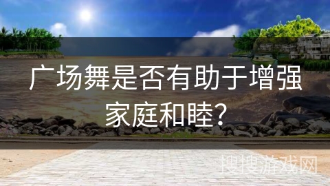 广场舞是否有助于增强家庭和睦？