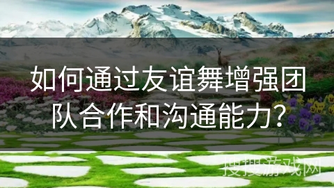 如何通过友谊舞增强团队合作和沟通能力？