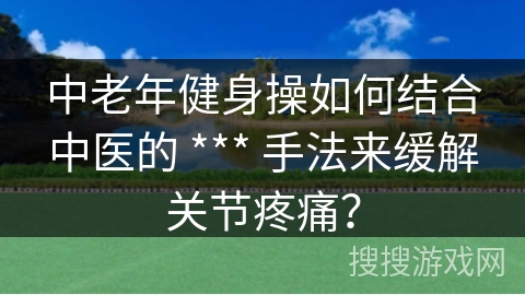 中老年健身操如何结合中医的 *** 手法来缓解关节疼痛？