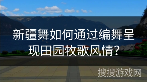 新疆舞如何通过编舞呈现田园牧歌风情？