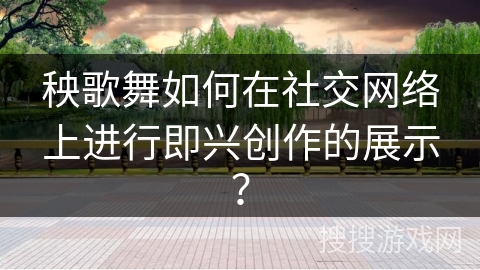 秧歌舞如何在社交网络上进行即兴创作的展示？