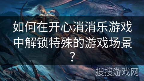 如何在开心消消乐游戏中解锁特殊的游戏场景？