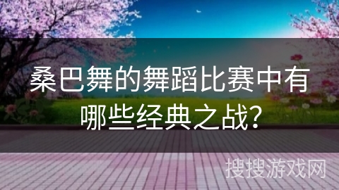 桑巴舞的舞蹈比赛中有哪些经典之战？