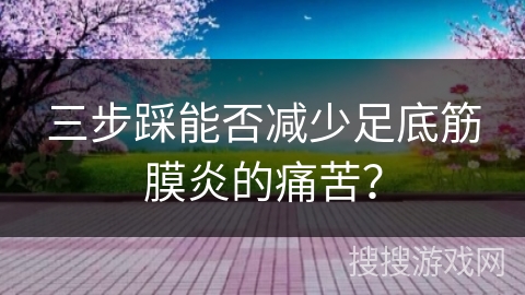 三步踩能否减少足底筋膜炎的痛苦？