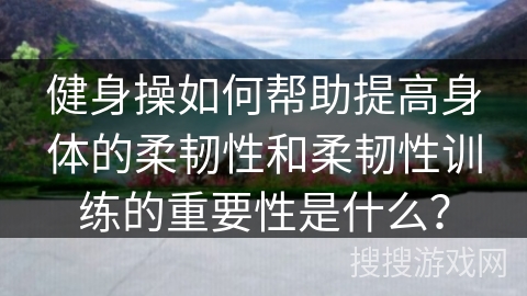 健身操如何帮助提高身体的柔韧性和柔韧性训练的重要性是什么？