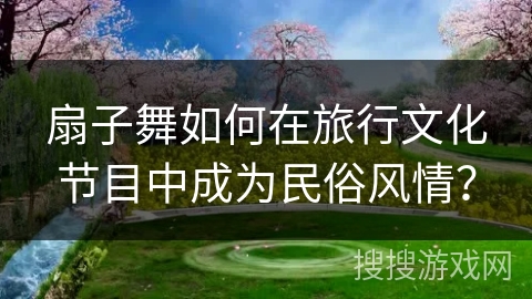 扇子舞如何在旅行文化节目中成为民俗风情？