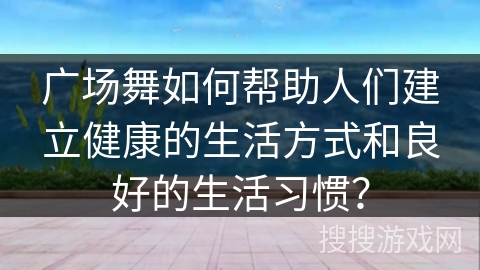 广场舞如何帮助人们建立健康的生活方式和良好的生活习惯？