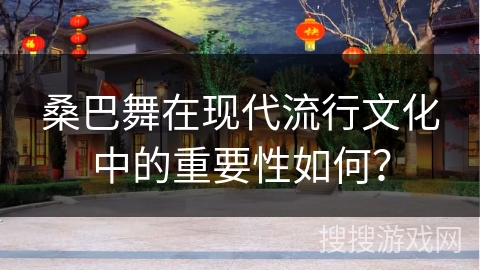 桑巴舞在现代流行文化中的重要性如何？