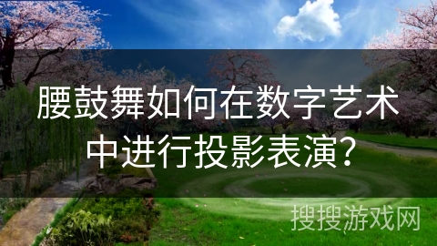 腰鼓舞如何在数字艺术中进行投影表演？