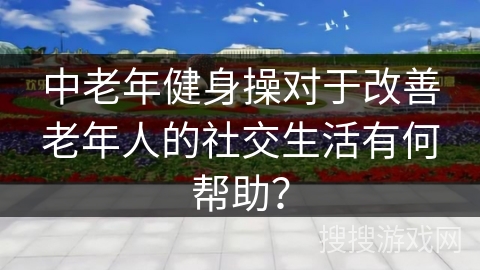 中老年健身操对于改善老年人的社交生活有何帮助？