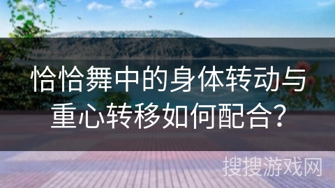 恰恰舞中的身体转动与重心转移如何配合？