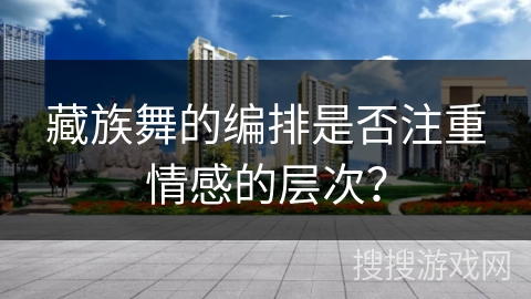 藏族舞的编排是否注重情感的层次？