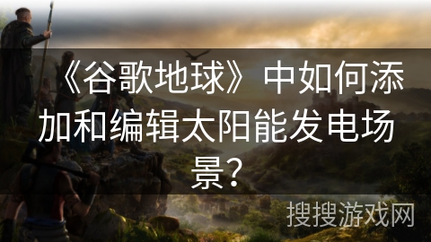 《谷歌地球》中如何添加和编辑太阳能发电场景？