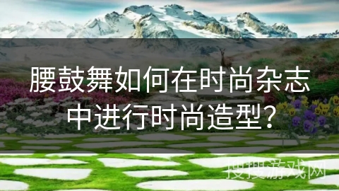 腰鼓舞如何在时尚杂志中进行时尚造型？