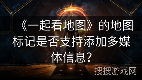 《一起看地图》的地图标记是否支持添加多媒体信息？
