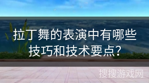 拉丁舞的表演中有哪些技巧和技术要点？