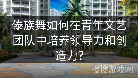 傣族舞如何在青年文艺团队中培养领导力和创造力？