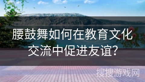 腰鼓舞如何在教育文化交流中促进友谊？