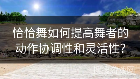 恰恰舞如何提高舞者的动作协调性和灵活性？