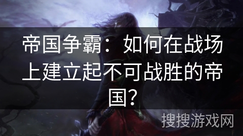 帝国争霸：如何在战场上建立起不可战胜的帝国？
