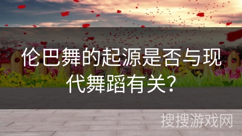 伦巴舞的起源是否与现代舞蹈有关？
