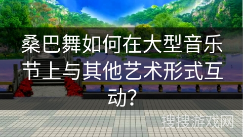 桑巴舞如何在大型音乐节上与其他艺术形式互动？