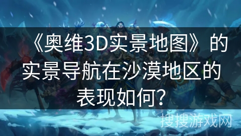 《奥维3D实景地图》的实景导航在沙漠地区的表现如何？