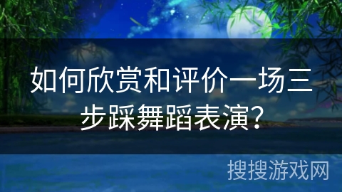 如何欣赏和评价一场三步踩舞蹈表演？