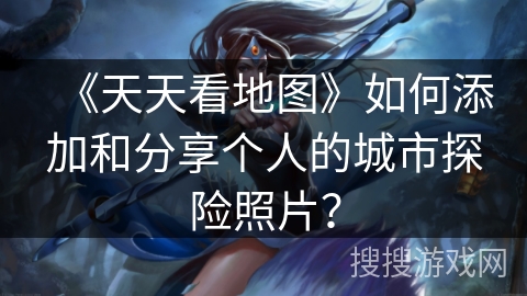《天天看地图》如何添加和分享个人的城市探险照片？
