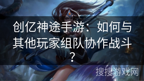 创亿神途手游：如何与其他玩家组队协作战斗？