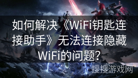 如何解决《WiFi钥匙连接助手》无法连接隐藏WiFi的问题？