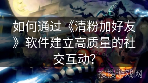 如何通过《清粉加好友》软件建立高质量的社交互动？
