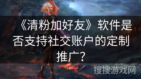 《清粉加好友》软件是否支持社交账户的定制推广？