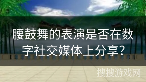 腰鼓舞的表演是否在数字社交媒体上分享？