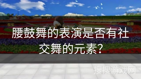 腰鼓舞的表演是否有社交舞的元素？