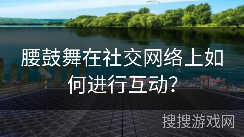 腰鼓舞在社交网络上如何进行互动？