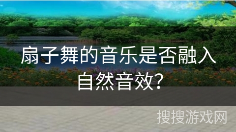 扇子舞的音乐是否融入自然音效？