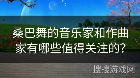 桑巴舞的音乐家和作曲家有哪些值得关注的？