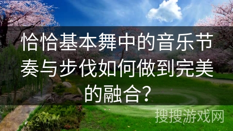 恰恰基本舞中的音乐节奏与步伐如何做到完美的融合？