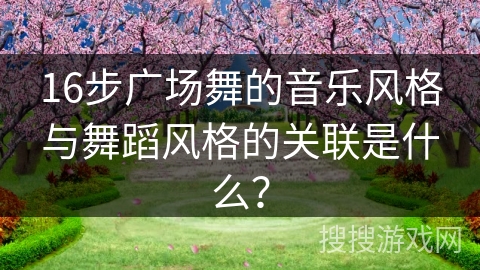 16步广场舞的音乐风格与舞蹈风格的关联是什么？