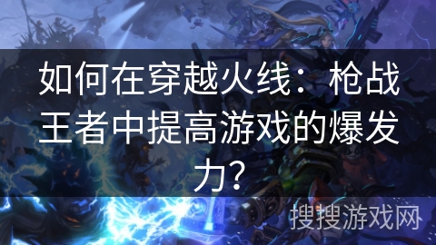 如何在穿越火线：枪战王者中提高游戏的爆发力？