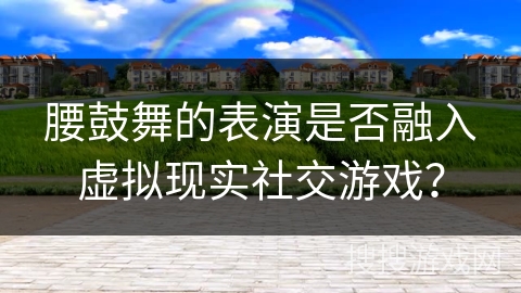 腰鼓舞的表演是否融入虚拟现实社交游戏？