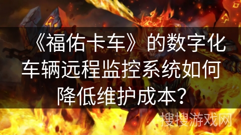 《福佑卡车》的数字化车辆远程监控系统如何降低维护成本？