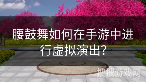 腰鼓舞如何在手游中进行虚拟演出？