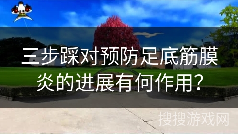 三步踩对预防足底筋膜炎的进展有何作用？