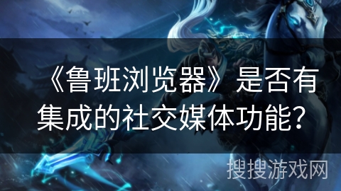 《鲁班浏览器》是否有集成的社交媒体功能？