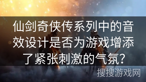 仙剑奇侠传系列中的音效设计是否为游戏增添了紧张刺激的气氛？
