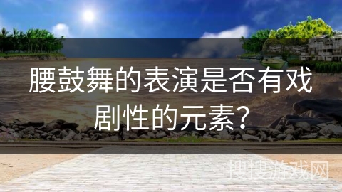 腰鼓舞的表演是否有戏剧性的元素？