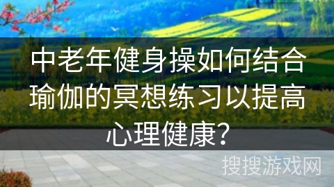 中老年健身操如何结合瑜伽的冥想练习以提高心理健康？