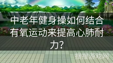 中老年健身操如何结合有氧运动来提高心肺耐力？